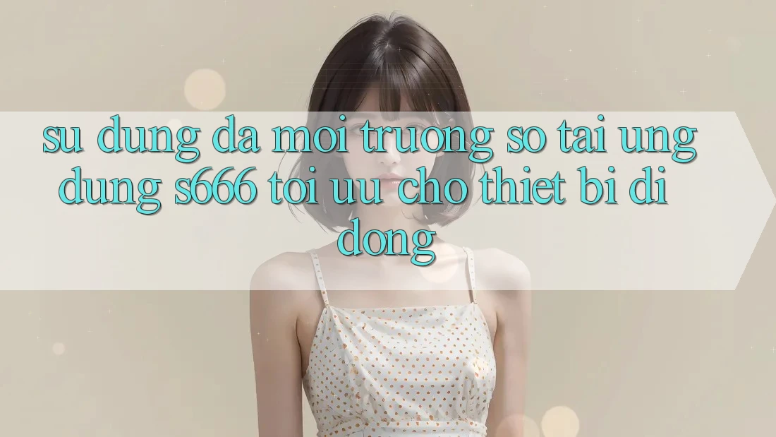 Sử dụng Đa Môi trường số – Tải Ứng dụng s666 Tối Ưu Cho Thiết Bị Di Động