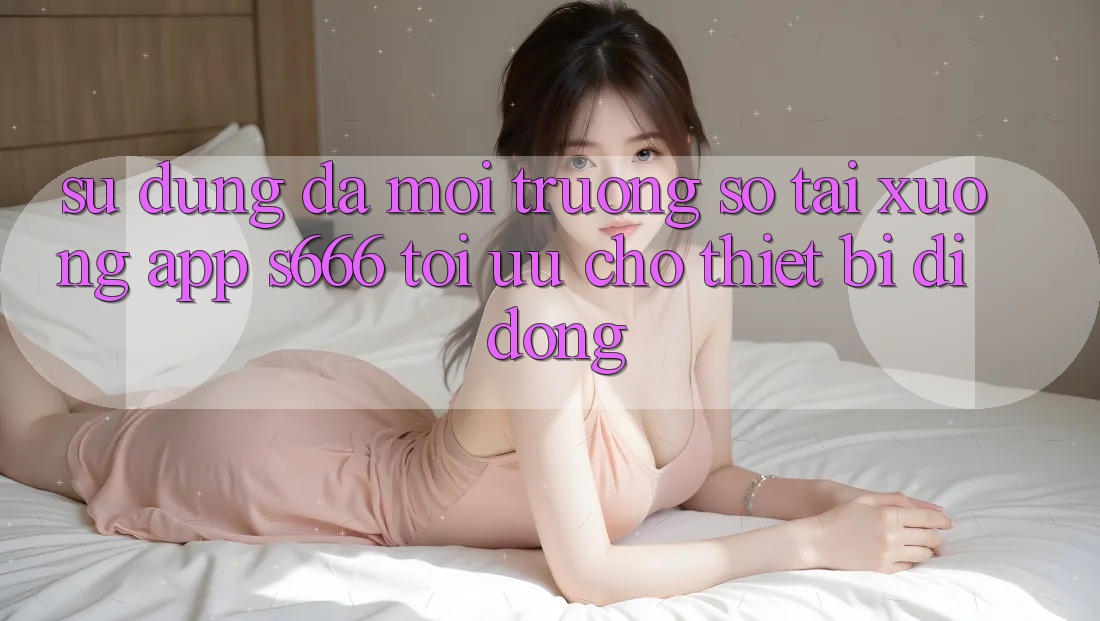 Sử dụng Đa Môi trường số – Tải xuống App s666 Tối Ưu Cho Thiết Bị Di Động