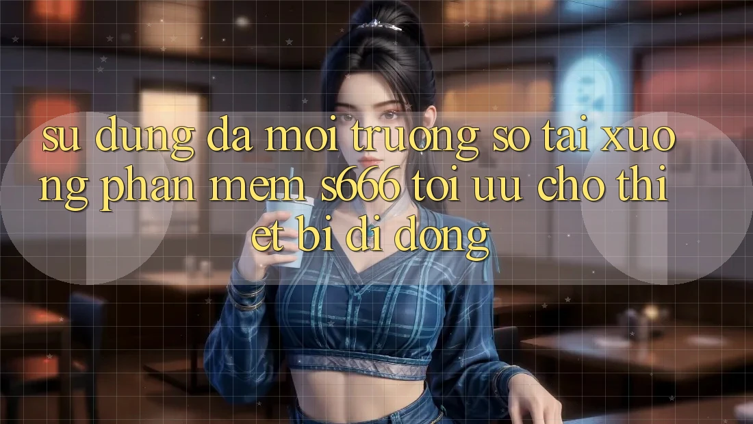 Sử dụng Đa Môi trường số – Tải xuống Phần mềm s666 Tối Ưu Cho Thiết Bị Di Động