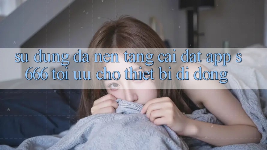 Sử dụng Đa Nền Tảng – Cài đặt App s666 Tối Ưu Cho Thiết Bị Di Động