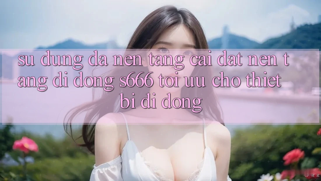 Sử dụng Đa Nền Tảng – Cài đặt Nền tảng di động s666 Tối Ưu Cho Thiết Bị Di Động