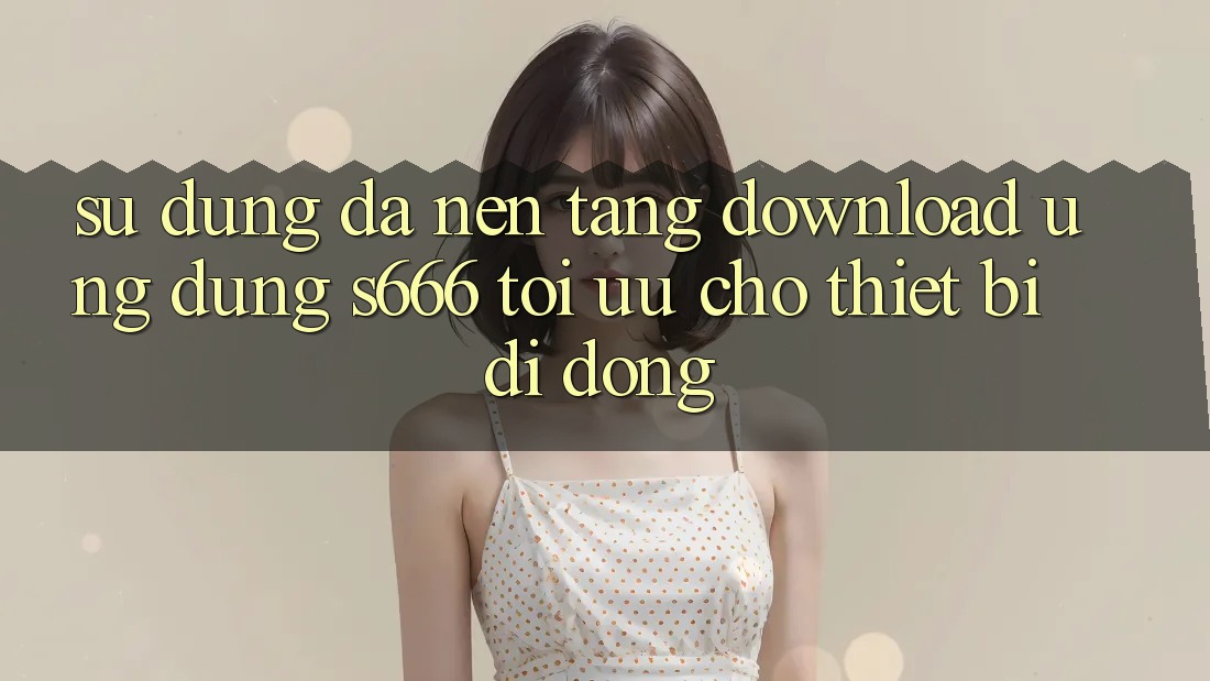 Sử dụng Đa Nền Tảng – Download Ứng dụng s666 Tối Ưu Cho Thiết Bị Di Động