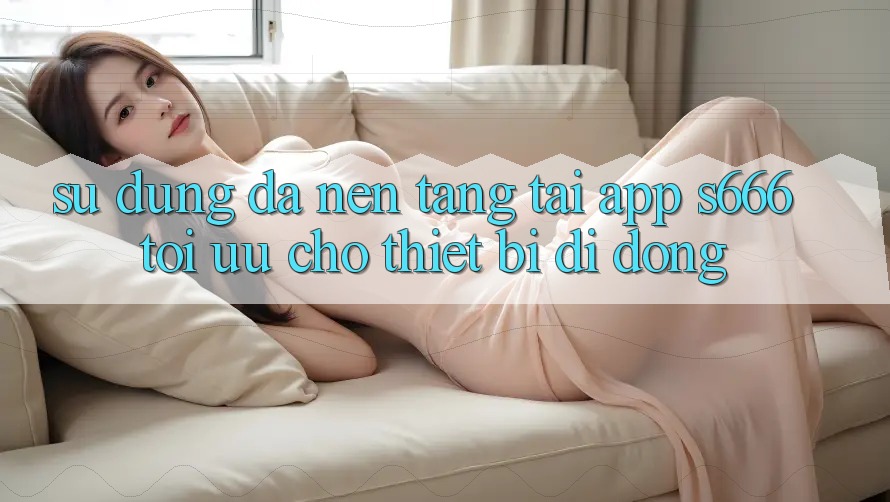 Sử dụng Đa Nền Tảng – Tải App s666 Tối Ưu Cho Thiết Bị Di Động
