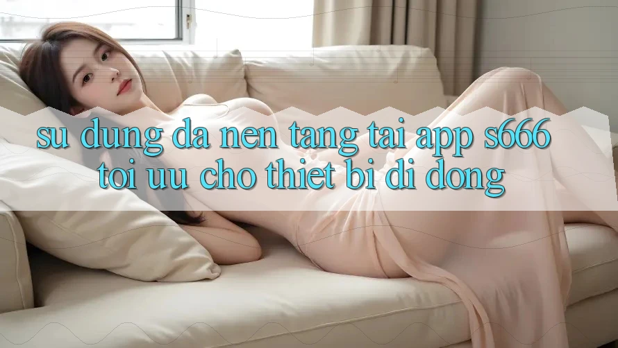 Sử dụng Đa Nền Tảng – Tải App s666 Tối Ưu Cho Thiết Bị Di Động