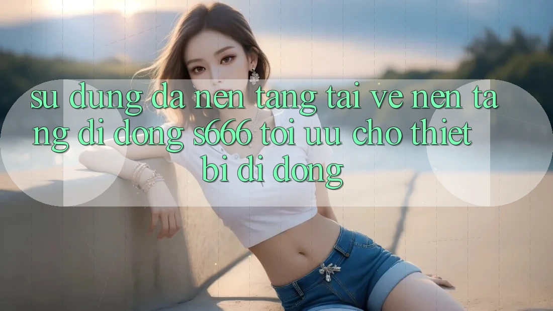 Sử dụng Đa Nền Tảng – Tải về Nền tảng di động s666 Tối Ưu Cho Thiết Bị Di Động