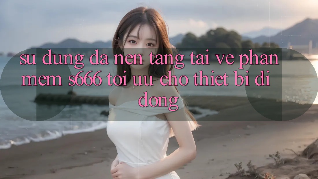 Sử dụng Đa Nền Tảng – Tải về Phần mềm s666 Tối Ưu Cho Thiết Bị Di Động