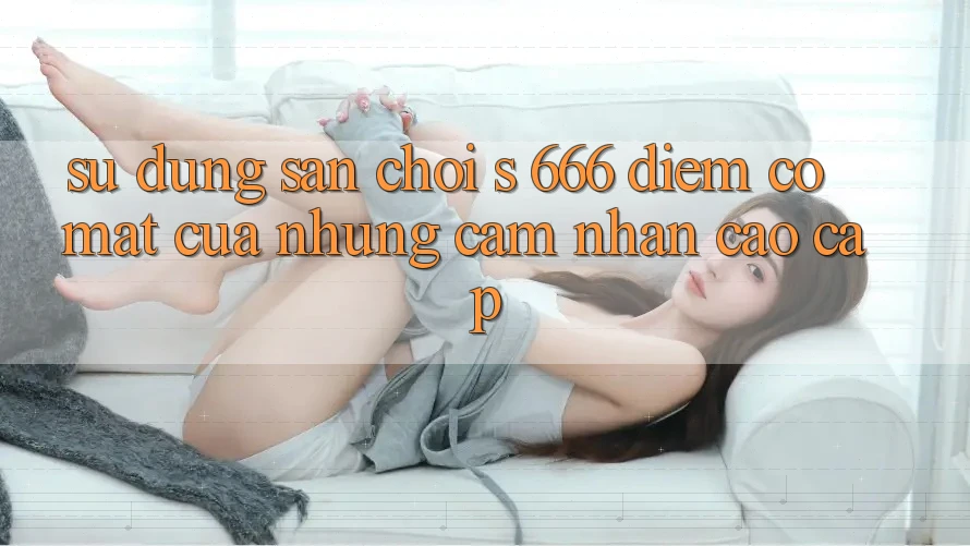Sử dụng Sân Chơi s 666 – Điểm Có mặt Của Những Cảm nhận Cao cấp