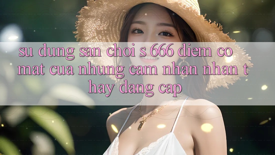 Sử dụng Sân Chơi s 666 – Điểm Có mặt Của Những Cảm nhận nhận thấy Đẳng cấp