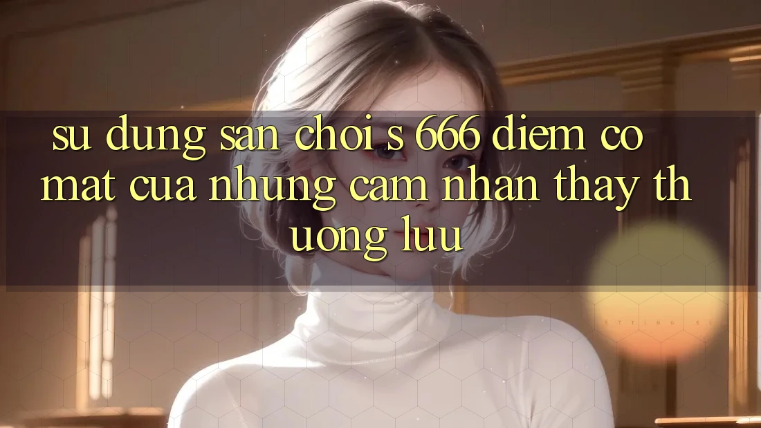 Sử dụng Sân Chơi s 666 – Điểm Có mặt Của Những Cảm nhận thấy Thượng Lưu