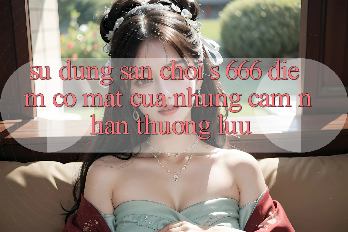 Sử dụng Sân Chơi s 666 – Điểm Có mặt Của Những Cảm nhận Thượng Lưu