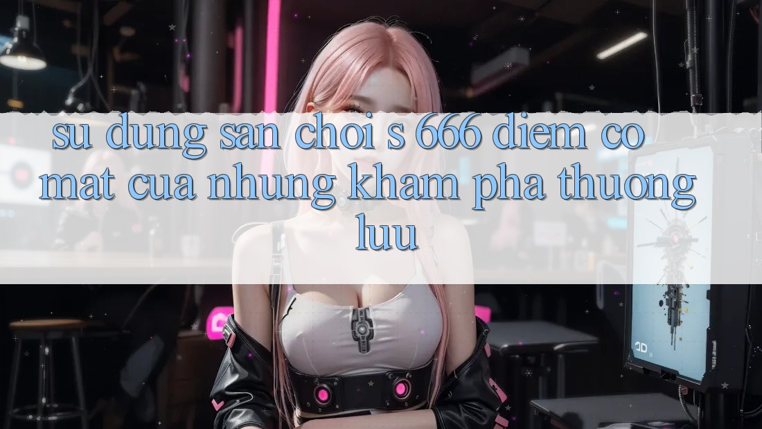 Sử dụng Sân Chơi s 666 – Điểm Có mặt Của Những Khám phá Thượng Lưu