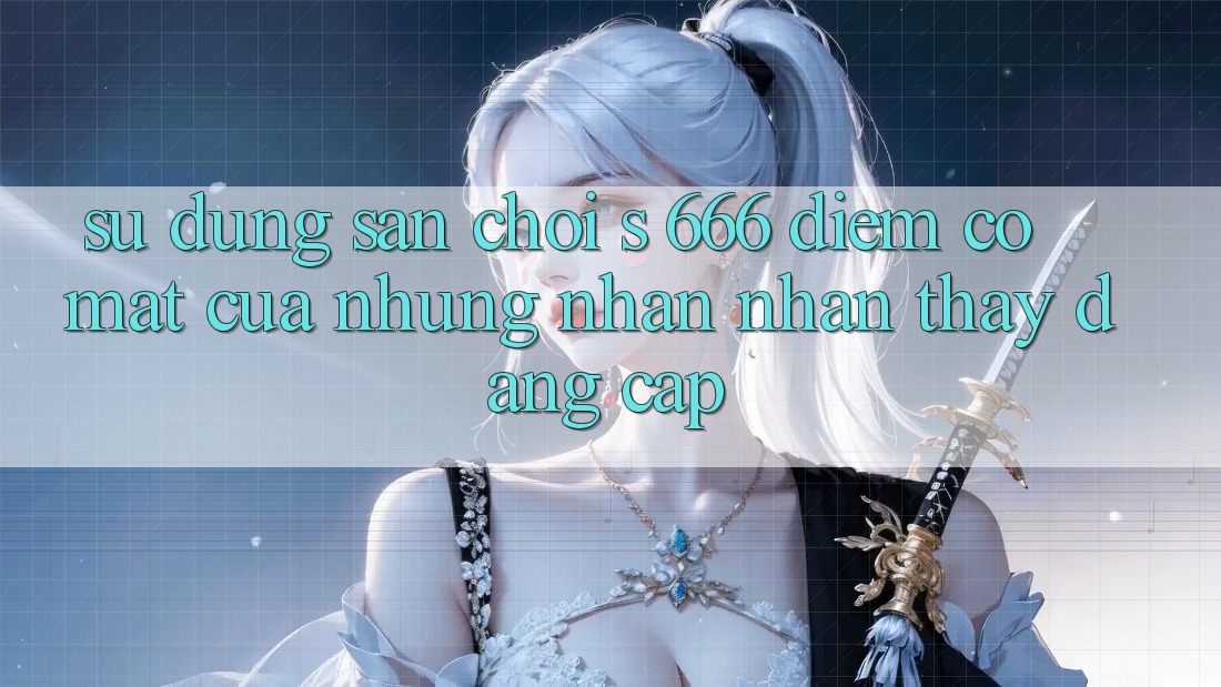 Sử dụng Sân Chơi s 666 – Điểm Có mặt Của Những Nhận nhận thấy Đẳng cấp