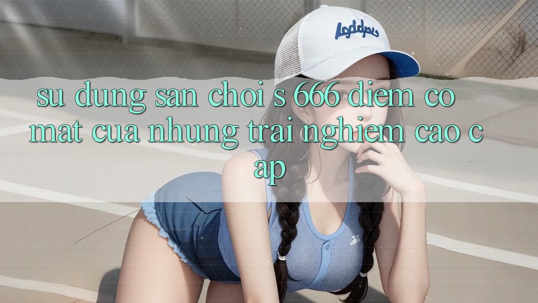 Sử dụng Sân Chơi s 666 – Điểm Có mặt Của Những Trải Nghiệm Cao cấp