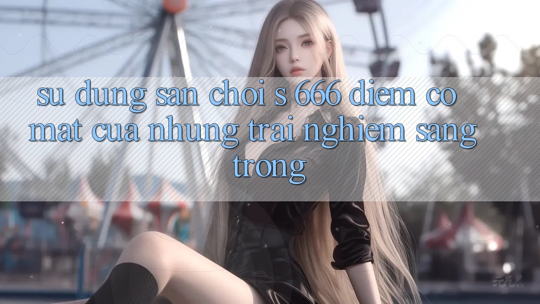 Sử dụng Sân Chơi s 666 – Điểm Có mặt Của Những Trải Nghiệm Sang trọng