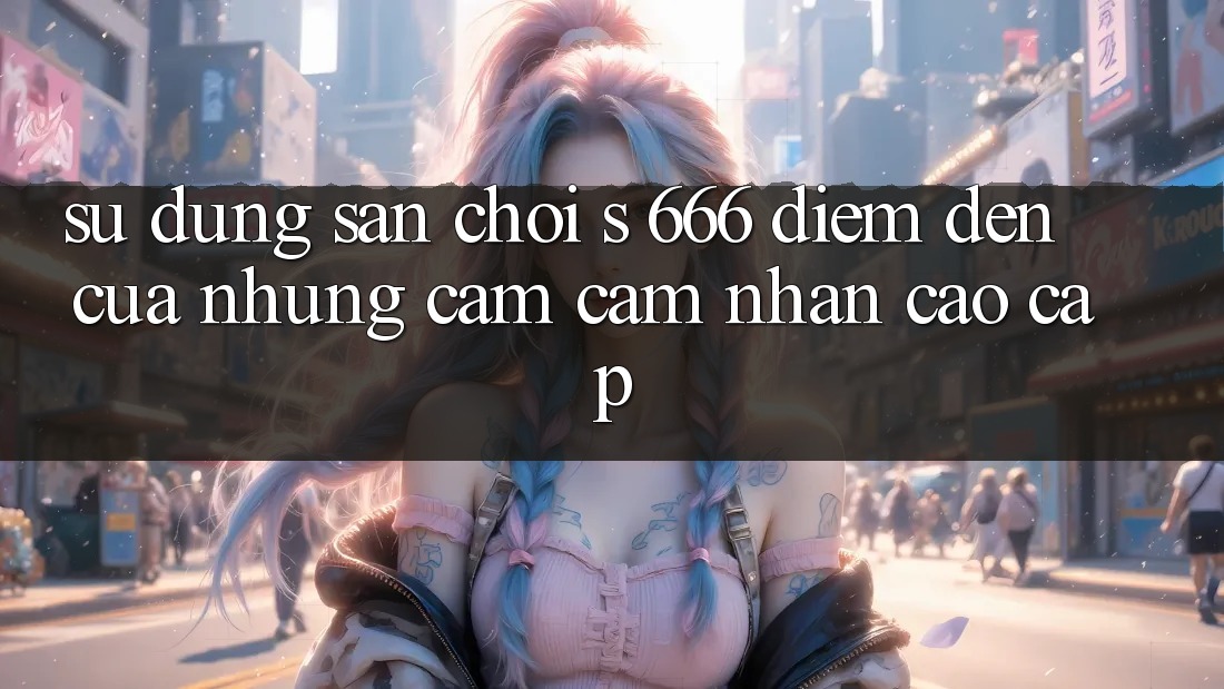 Sử dụng Sân Chơi s 666 – Điểm Đến Của Những Cảm cảm nhận Cao cấp