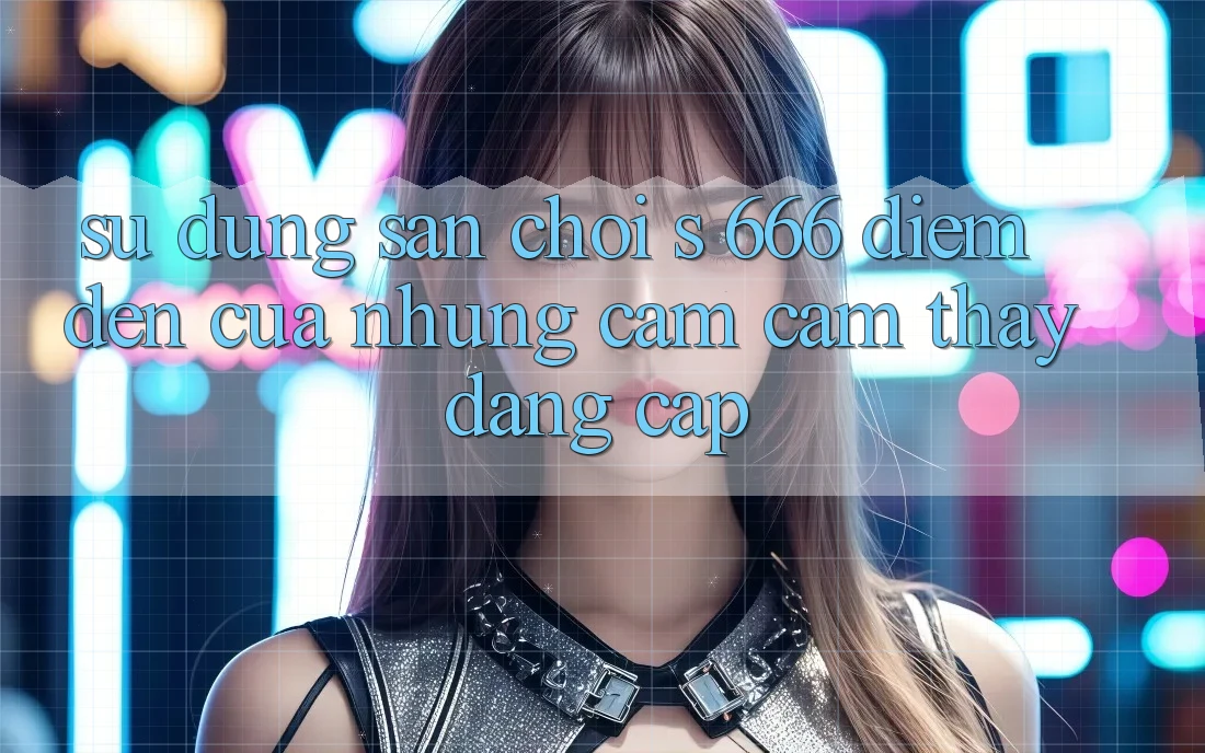 Sử dụng Sân Chơi s 666 – Điểm Đến Của Những Cảm cảm thấy Đẳng cấp