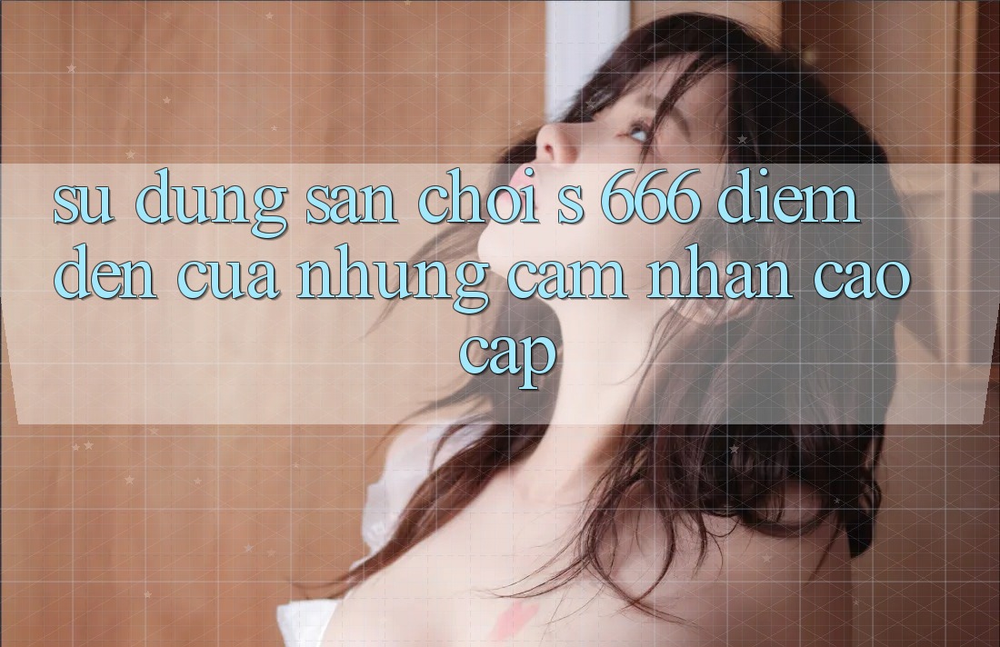 Sử dụng Sân Chơi s 666 – Điểm Đến Của Những Cảm nhận Cao cấp