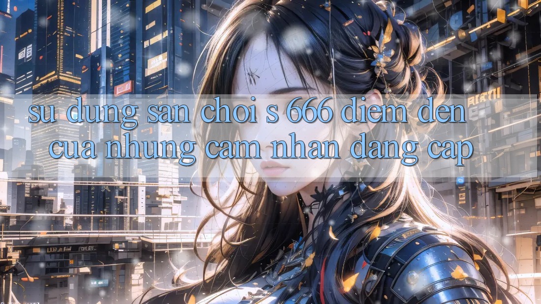 Sử dụng Sân Chơi s 666 – Điểm Đến Của Những Cảm nhận Đẳng cấp
