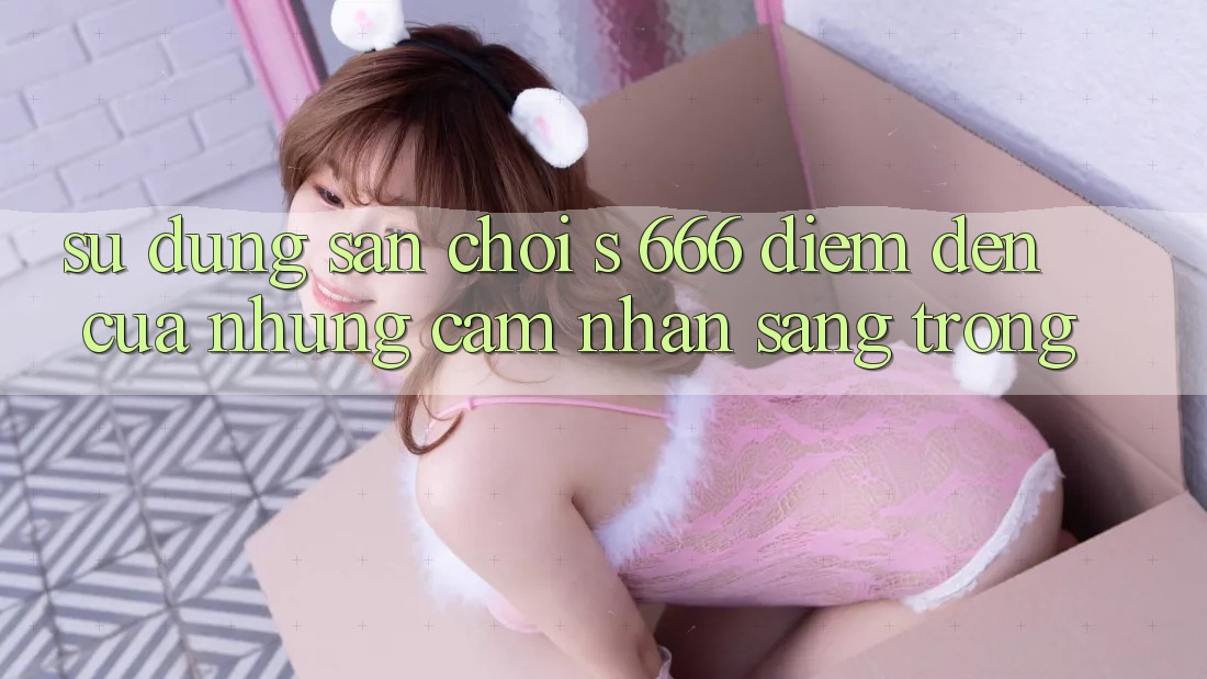 Sử dụng Sân Chơi s 666 – Điểm Đến Của Những Cảm nhận Sang trọng
