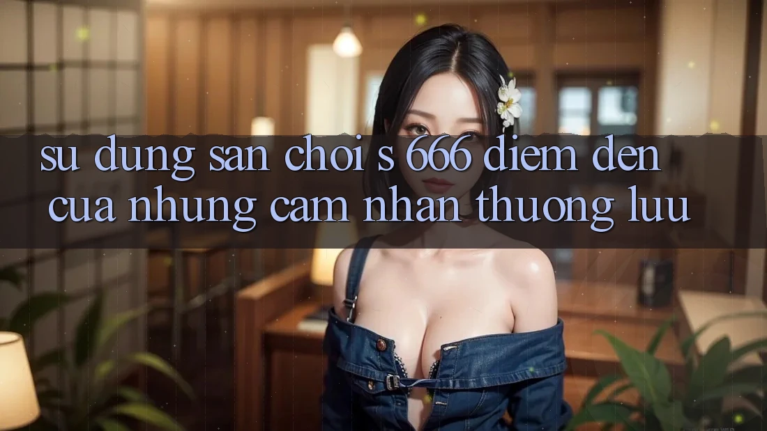 Sử dụng Sân Chơi s 666 – Điểm Đến Của Những Cảm nhận Thượng lưu