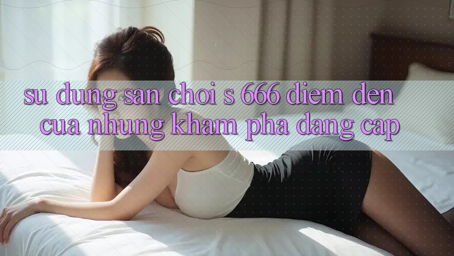 Sử dụng Sân Chơi s 666 – Điểm Đến Của Những Khám phá Đẳng cấp