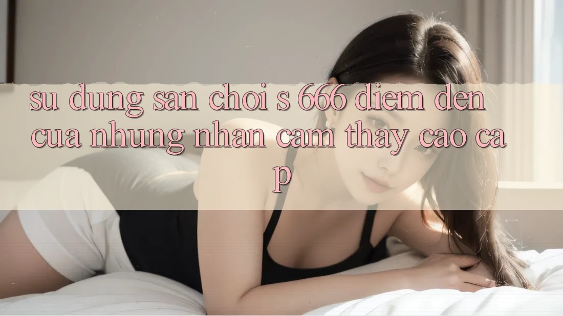 Sử dụng Sân Chơi s 666 – Điểm Đến Của Những Nhận cảm thấy Cao cấp