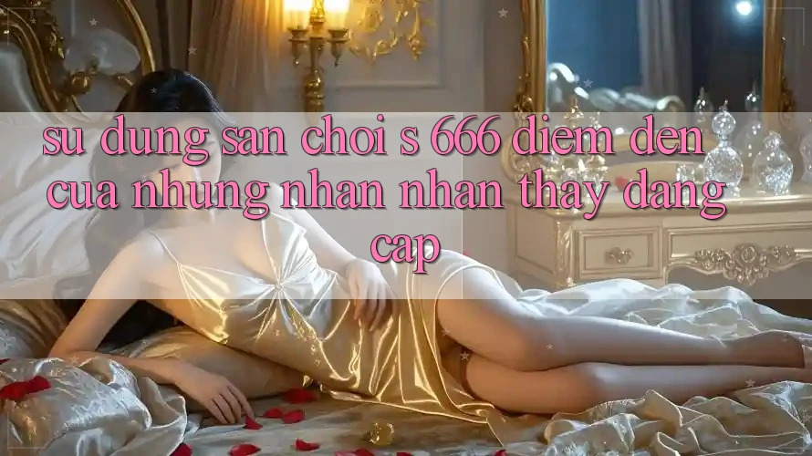 Sử dụng Sân Chơi s 666 – Điểm Đến Của Những Nhận nhận thấy Đẳng cấp