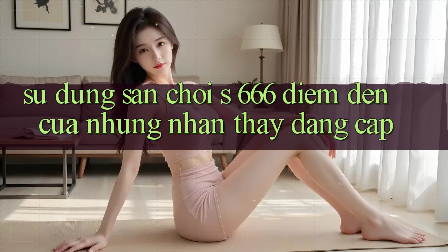 Sử dụng Sân Chơi s 666 – Điểm Đến Của Những Nhận thấy Đẳng cấp