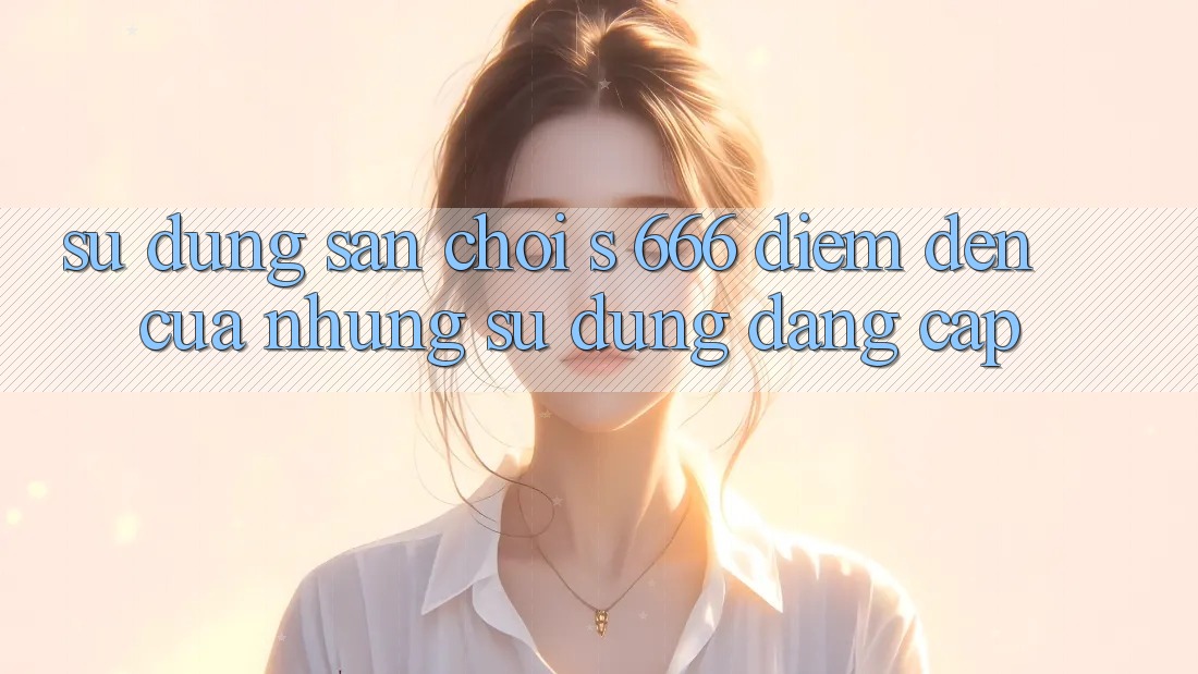 Sử dụng Sân Chơi s 666 – Điểm Đến Của Những Sử dụng Đẳng cấp