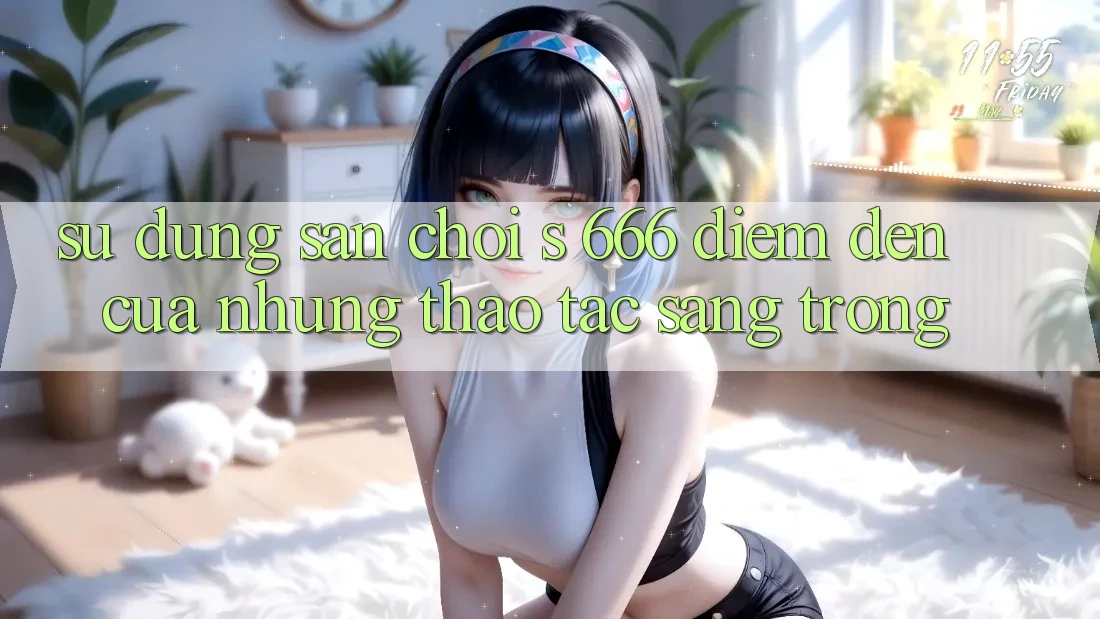 Sử dụng Sân Chơi s 666 – Điểm Đến Của Những Thao tác Sang trọng