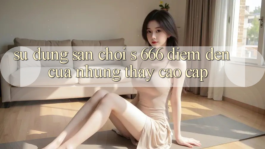 Sử dụng Sân Chơi s 666 – Điểm Đến Của Những Thấy Cao cấp