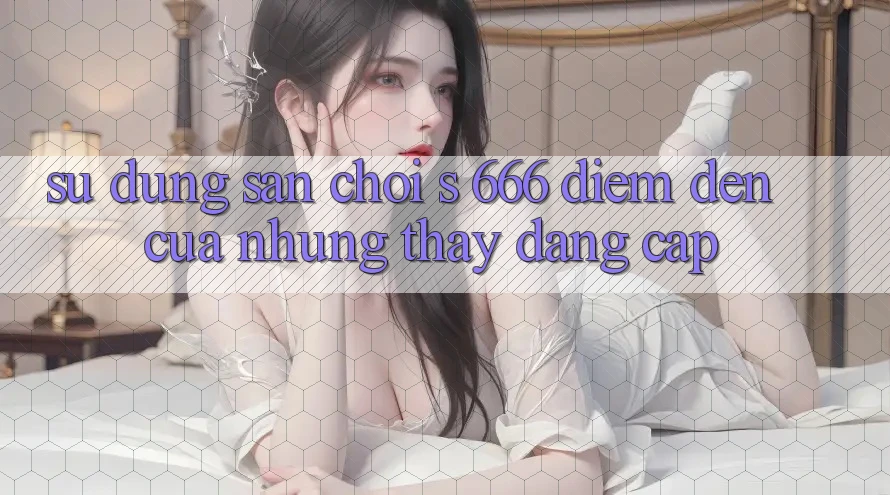 Sử dụng Sân Chơi s 666 – Điểm Đến Của Những Thấy Đẳng cấp