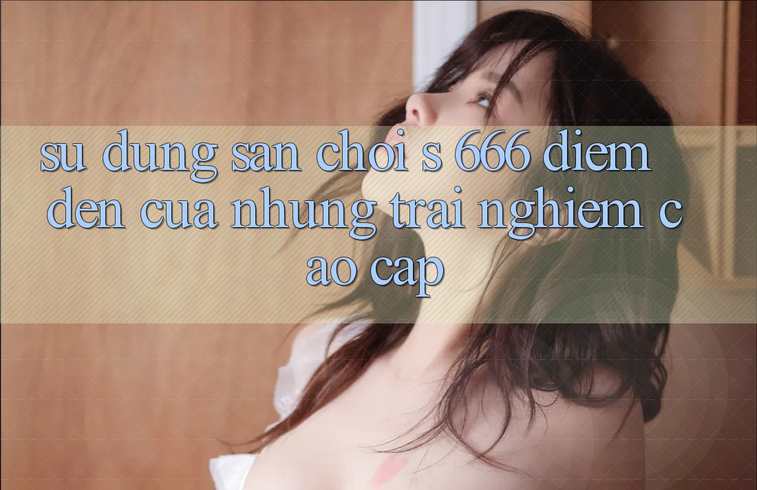 Sử dụng Sân Chơi s 666 – Điểm Đến Của Những Trải Nghiệm Cao cấp