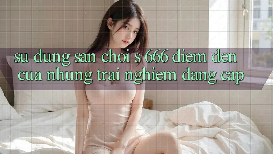 Sử dụng Sân Chơi s 666 – Điểm Đến Của Những Trải Nghiệm Đẳng cấp