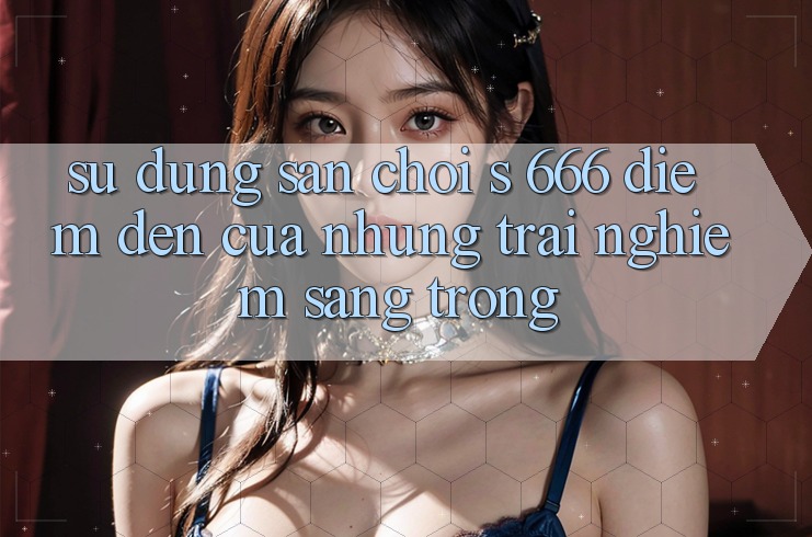 Sử dụng Sân Chơi s 666 – Điểm Đến Của Những Trải Nghiệm Sang trọng