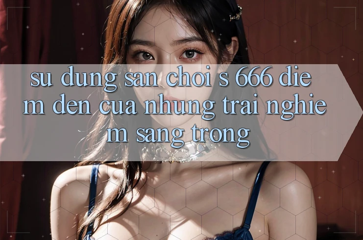 Sử dụng Sân Chơi s 666 – Điểm Đến Của Những Trải Nghiệm Sang trọng