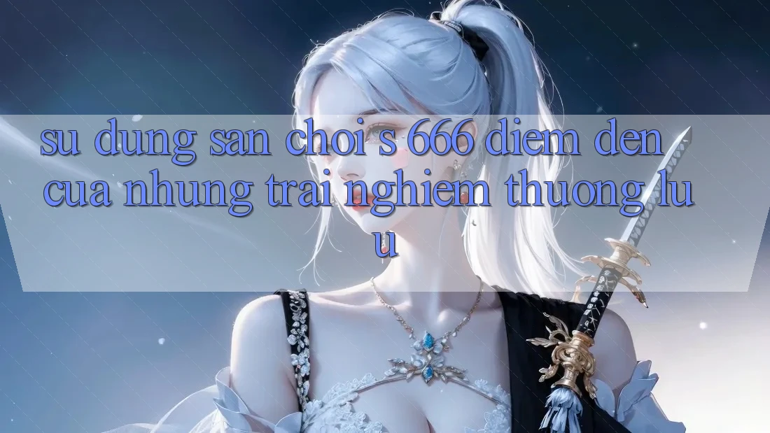 Sử dụng Sân Chơi s 666 – Điểm Đến Của Những Trải Nghiệm Thượng Lưu