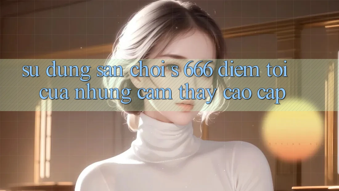 Sử dụng Sân Chơi s 666 – Điểm Tới Của Những Cảm thấy Cao cấp