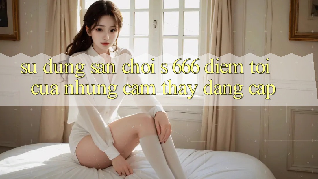 Sử dụng Sân Chơi s 666 – Điểm Tới Của Những Cảm thấy Đẳng cấp
