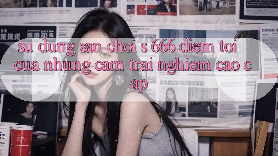 Sử dụng Sân Chơi s 666 – Điểm Tới Của Những Cảm trải nghiệm Cao cấp