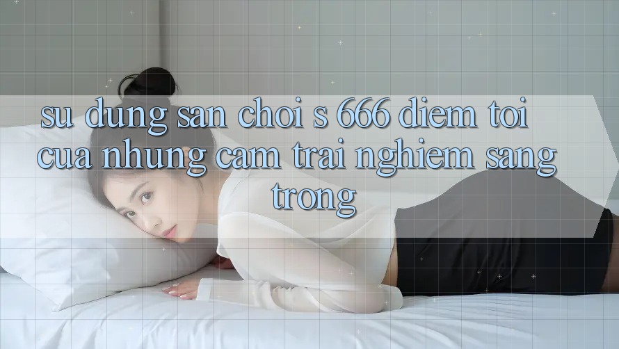 Sử dụng Sân Chơi s 666 – Điểm Tới Của Những Cảm trải nghiệm Sang trọng