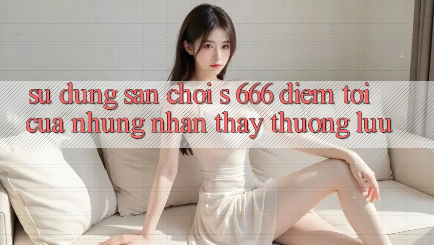 Sử dụng Sân Chơi s 666 – Điểm Tới Của Những Nhận thấy Thượng Lưu