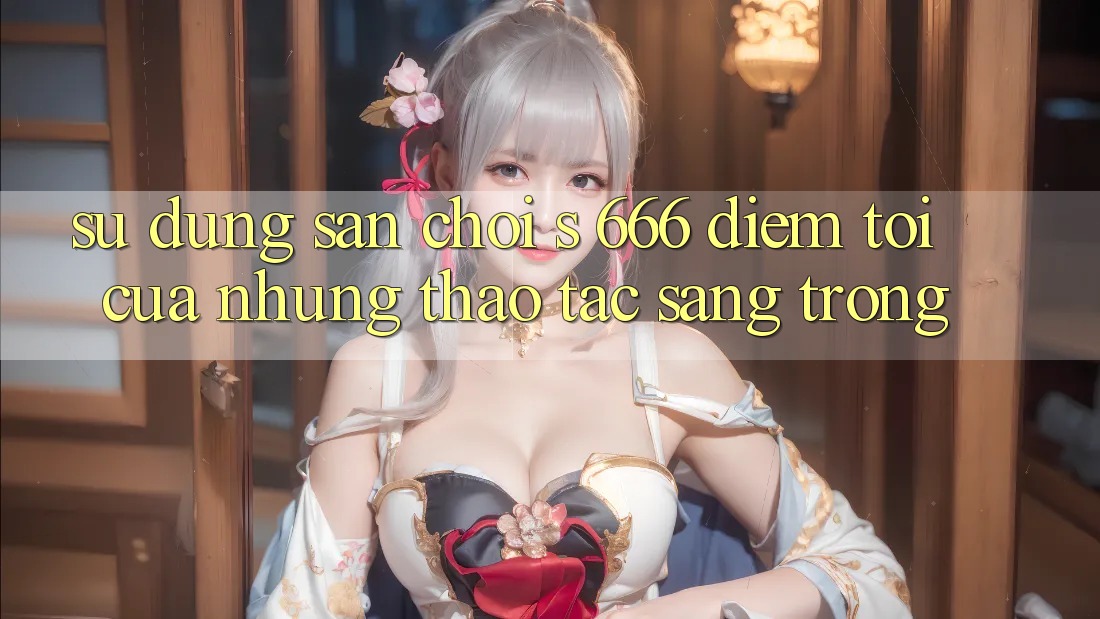Sử dụng Sân Chơi s 666 – Điểm Tới Của Những Thao tác Sang trọng