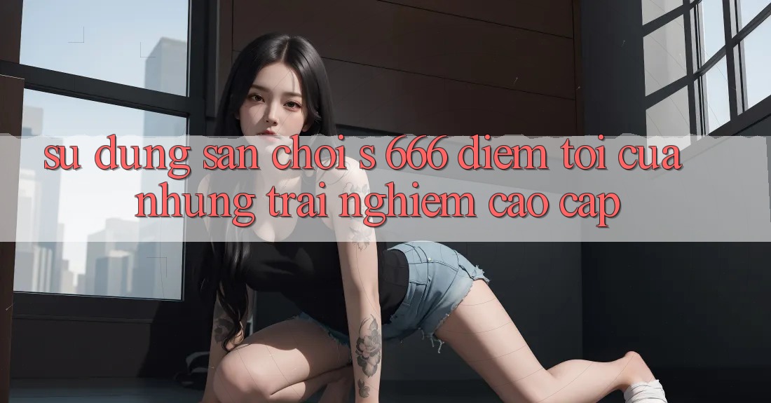 Sử dụng Sân Chơi s 666 – Điểm Tới Của Những Trải Nghiệm Cao cấp