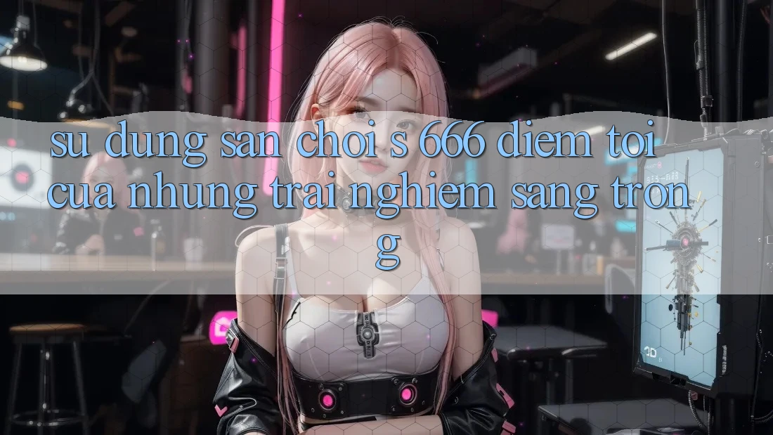 Sử dụng Sân Chơi s 666 – Điểm Tới Của Những Trải Nghiệm Sang trọng