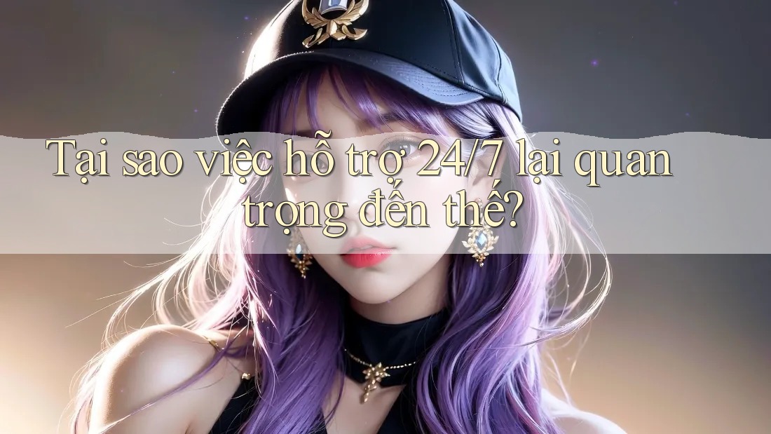 Tại sao việc hỗ trợ 24/7 lại quan trọng đến thế?