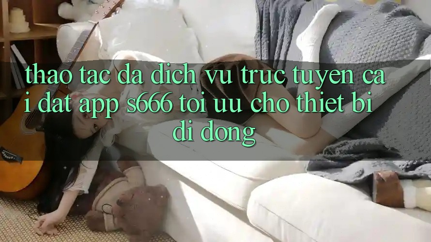 Thao tác Đa Dịch vụ trực tuyến – Cài đặt App s666 Tối Ưu Cho Thiết Bị Di Động
