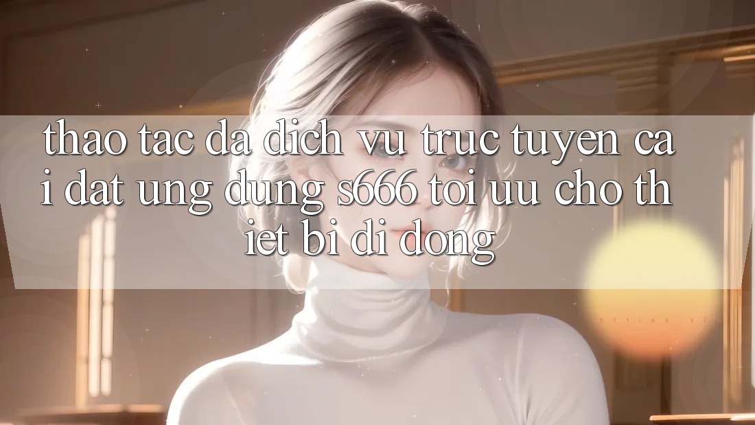 Thao tác Đa Dịch vụ trực tuyến – Cài đặt Ứng dụng s666 Tối Ưu Cho Thiết Bị Di Động