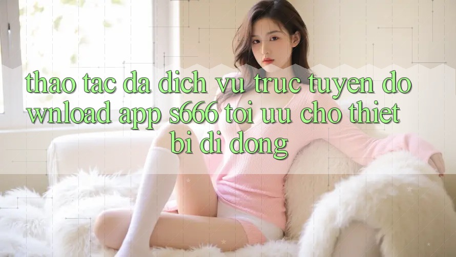 Thao tác Đa Dịch vụ trực tuyến – Download App s666 Tối Ưu Cho Thiết Bị Di Động