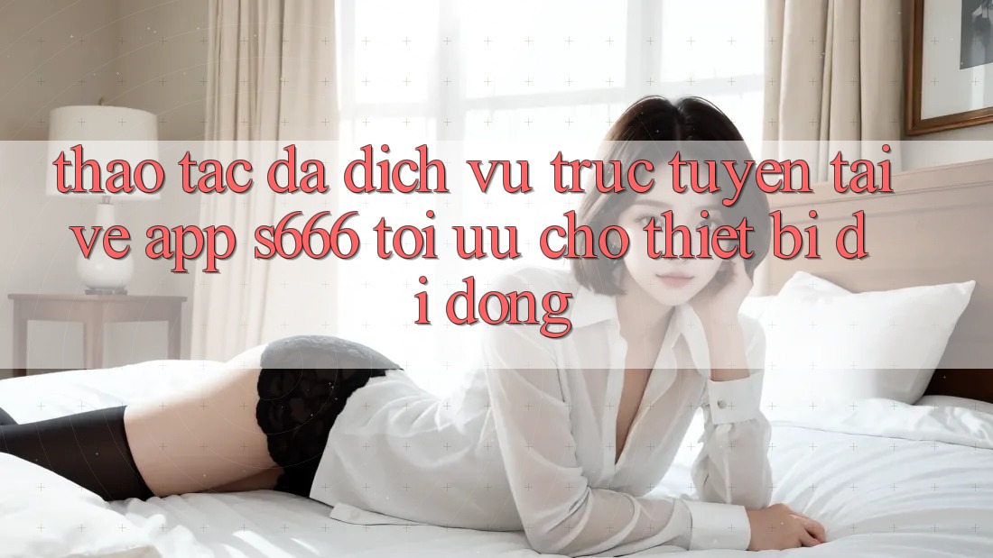Thao tác Đa Dịch vụ trực tuyến – Tải về App s666 Tối Ưu Cho Thiết Bị Di Động